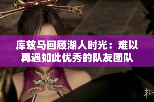 库兹马回顾湖人时光：难以再遇如此优秀的队友团队