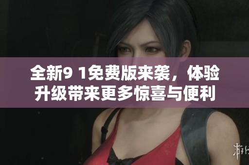 全新9 1免费版来袭，体验升级带来更多惊喜与便利