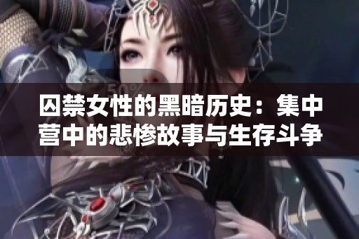 囚禁女性的黑暗历史：集中营中的悲惨故事与生存斗争