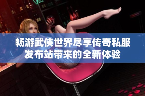 畅游武侠世界尽享传奇私服发布站带来的全新体验
