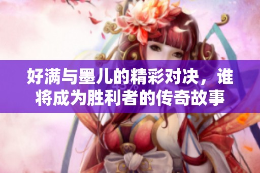 好满与墨儿的精彩对决，谁将成为胜利者的传奇故事