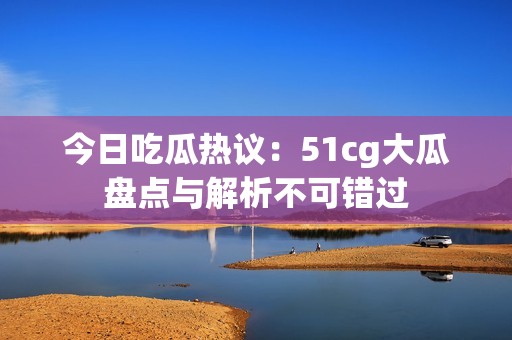 今日吃瓜热议：51cg大瓜盘点与解析不可错过
