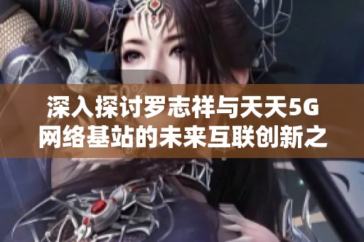 深入探讨罗志祥与天天5G网络基站的未来互联创新之路
