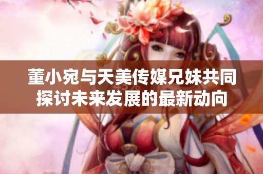 董小宛与天美传媒兄妹共同探讨未来发展的最新动向