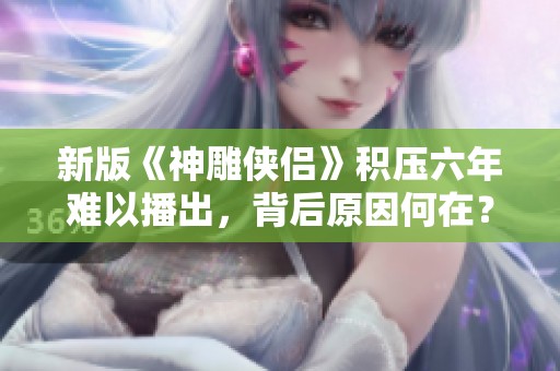 新版《神雕侠侣》积压六年难以播出，背后原因何在？