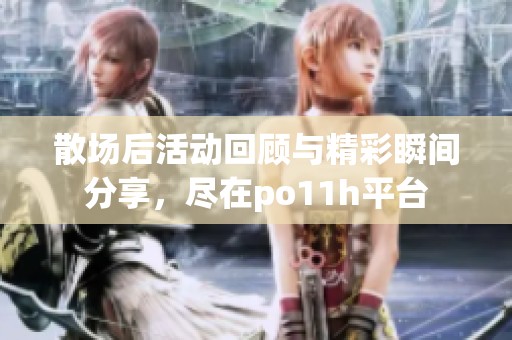 散场后活动回顾与精彩瞬间分享，尽在po11h平台