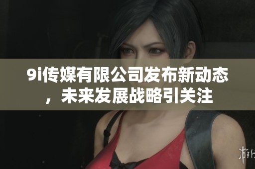 9i传媒有限公司发布新动态，未来发展战略引关注