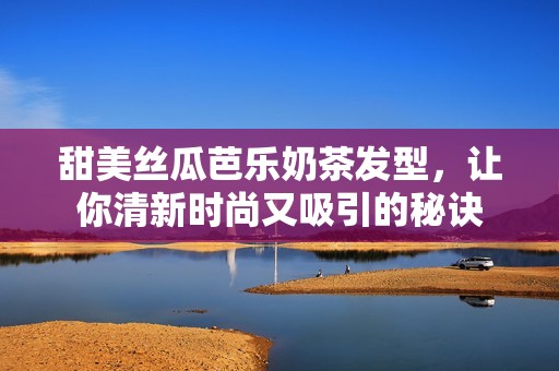 甜美丝瓜芭乐奶茶发型，让你清新时尚又吸引的秘诀