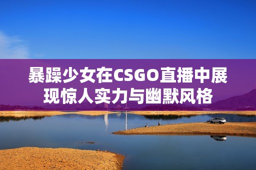 暴躁少女在CSGO直播中展现惊人实力与幽默风格