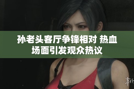 孙老头客厅争锋相对 热血场面引发观众热议