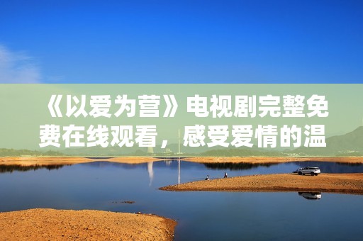 《以爱为营》电视剧完整免费在线观看，感受爱情的温暖与感动