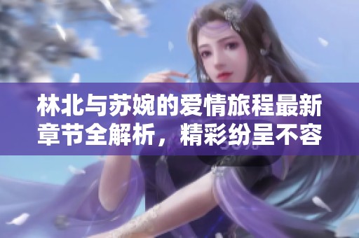 林北与苏婉的爱情旅程最新章节全解析，精彩纷呈不容错过