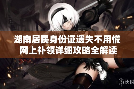 湖南居民身份证遗失不用慌 网上补领详细攻略全解读