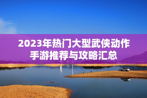 2023年热门大型武侠动作手游推荐与攻略汇总