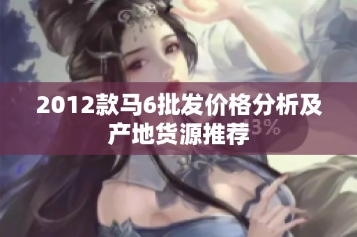 2012款马6批发价格分析及产地货源推荐