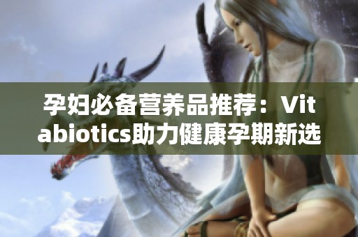 孕妇必备营养品推荐：Vitabiotics助力健康孕期新选择