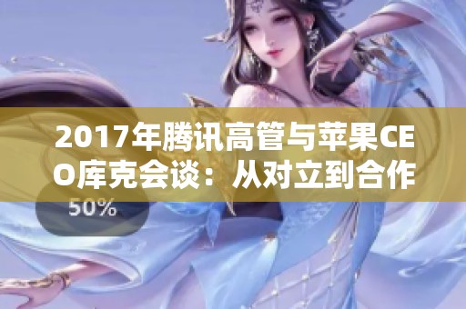 2017年腾讯高管与苹果CEO库克会谈：从对立到合作的转变之路