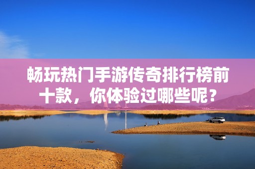 畅玩热门手游传奇排行榜前十款，你体验过哪些呢？