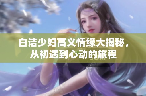 白洁少妇高义情缘大揭秘，从初遇到心动的旅程