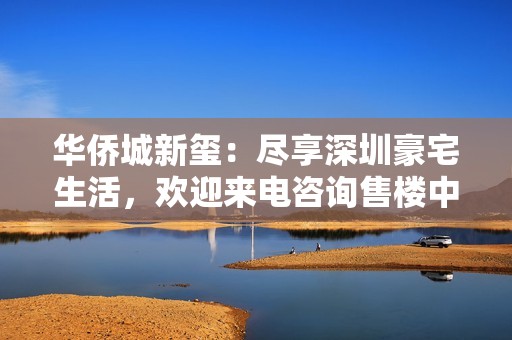 华侨城新玺：尽享深圳豪宅生活，欢迎来电咨询售楼中心