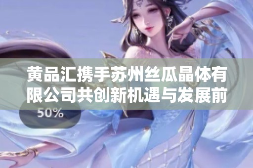 黄品汇携手苏州丝瓜晶体有限公司共创新机遇与发展前景