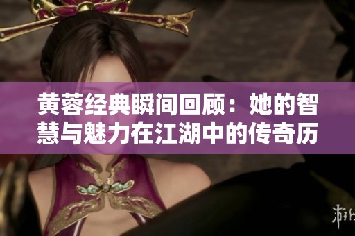 黄蓉经典瞬间回顾：她的智慧与魅力在江湖中的传奇历程