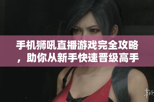 手机狮吼直播游戏完全攻略，助你从新手快速晋级高手
