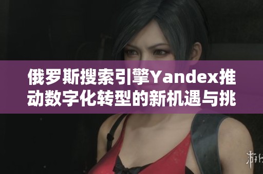俄罗斯搜索引擎Yandex推动数字化转型的新机遇与挑战