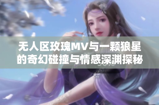 无人区玫瑰MV与一颗狼星的奇幻碰撞与情感深渊探秘