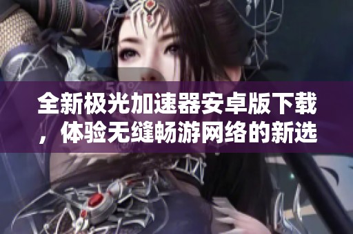 全新极光加速器安卓版下载，体验无缝畅游网络的新选择