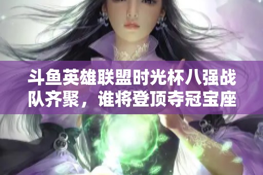斗鱼英雄联盟时光杯八强战队齐聚，谁将登顶夺冠宝座？