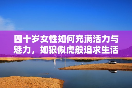 四十岁女性如何充满活力与魅力，如狼似虎般追求生活