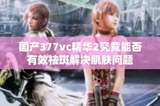国产377vc精华2究竟能否有效祛斑解决肌肤问题