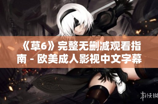《草6》完整无删减观看指南 - 欧美成人影视中文字幕解析