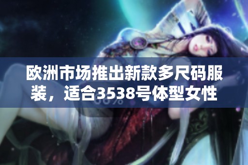 欧洲市场推出新款多尺码服装，适合3538号体型女性