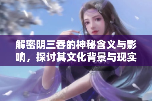 解密阴三吞的神秘含义与影响，探讨其文化背景与现实启示