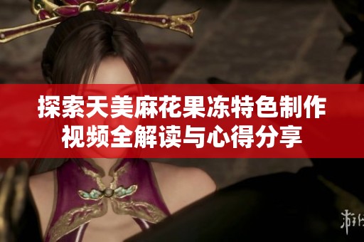 探索天美麻花果冻特色制作视频全解读与心得分享