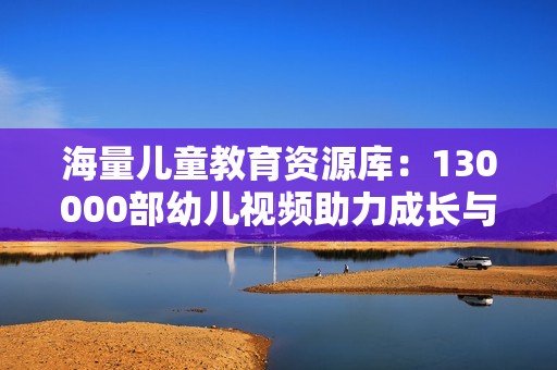 海量儿童教育资源库：130000部幼儿视频助力成长与学习