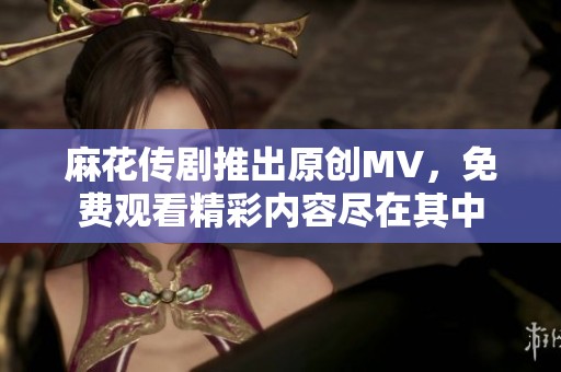 麻花传剧推出原创MV，免费观看精彩内容尽在其中