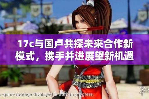 17c与国卢共探未来合作新模式，携手并进展望新机遇
