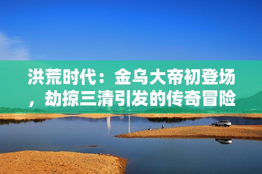 洪荒时代：金乌大帝初登场，劫掠三清引发的传奇冒险