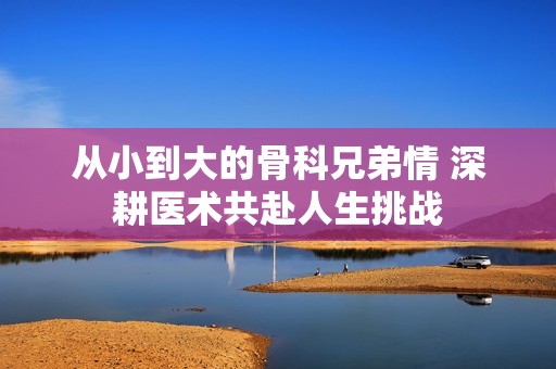 从小到大的骨科兄弟情 深耕医术共赴人生挑战