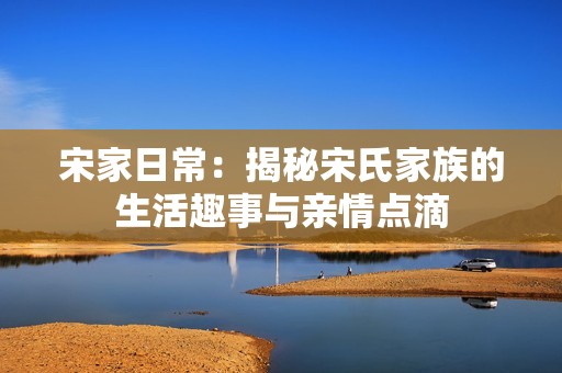 宋家日常：揭秘宋氏家族的生活趣事与亲情点滴