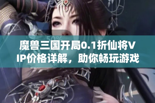 魔兽三国开局0.1折仙将VIP价格详解，助你畅玩游戏