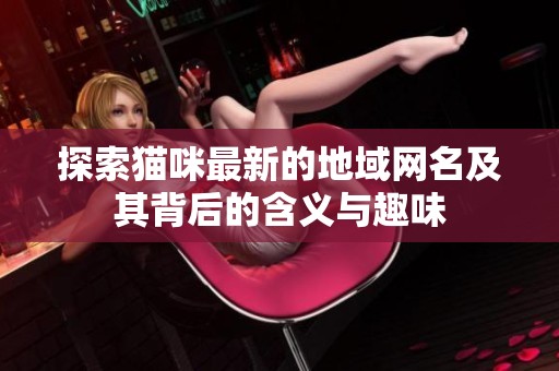 探索猫咪最新的地域网名及其背后的含义与趣味