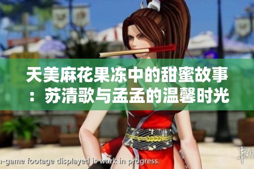 天美麻花果冻中的甜蜜故事：苏清歌与孟孟的温馨时光