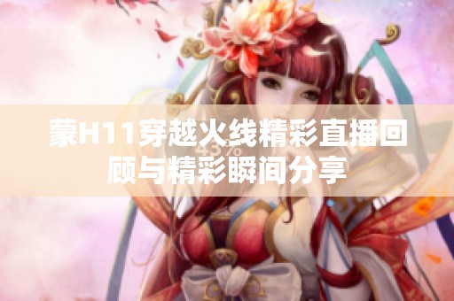 蒙H11穿越火线精彩直播回顾与精彩瞬间分享