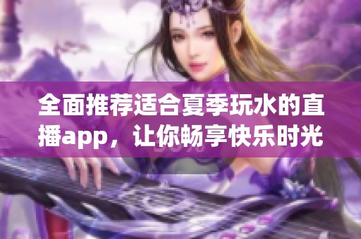 全面推荐适合夏季玩水的直播app，让你畅享快乐时光