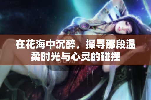 在花海中沉醉，探寻那段温柔时光与心灵的碰撞