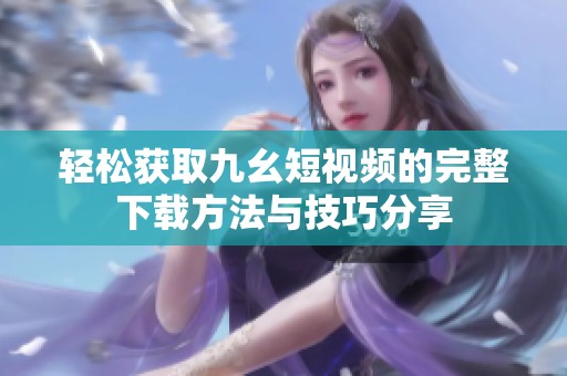 轻松获取九幺短视频的完整下载方法与技巧分享